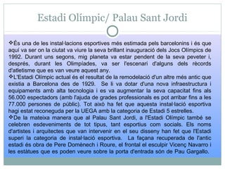 Estadi Olímpic/ Palau Sant Jordi
És una de les instal·lacions esportives més estimada pels barcelonins i és que
aquí va ser on la ciutat va viure la seva brillant inauguració dels Jocs Olímpics de
1992. Durant uns segons, mig planeta va estar pendent de la seva peveter i,
després, durant les Olimpíades, va ser l'escenari d'alguns dels rècords
d'atletisme que es van veure aquest any.
L'Estadi Olímpic actual és el resultat de la remodelació d'un altre més antic que
existia a Barcelona des de 1929. Se li va dotar d'una nova infraestructura i
equipaments amb alta tecnologia i es va augmentar la seva capacitat fins als
56.000 espectadors (amb l'ajuda de grades professionals es pot arribar fins a les
77.000 persones de públic). Tot això ha fet que aquesta instal·lació esportiva
hagi estat reconeguda per la UEGA amb la categoria de Estadi 5 estrelles.
De la mateixa manera que al Palau Sant Jordi, a l'Estadi Olímpic també se
celebren esdeveniments de tot tipus, tant esportius com socials. Els noms
d'artistes i arquitectes que van intervenir en el seu disseny han fet que l'Estadi
superi la categoria de instal·lació esportiva. La façana recuperada de l'antic
estadi és obra de Pere Domènech i Roure, el frontal el esculpir Vicenç Navarro i
les estàtues que es poden veure sobre la porta d'entrada són de Pau Gargallo.
 