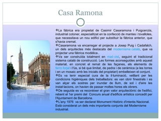 Casa Ramona
La fàbrica era propietat de Casimir Casaramona i Puigcercós,
industrial cotoner, especialitzat en la confecció de mantes i tovalloles,
que necessitava un nou edifici per substituir la fàbrica anterior, que
s'havia cremat.
Casaramona va encarregar el projecte a Josep Puig i Cadafalch,
un dels arquitectes més destacats del modernisme català, que va
projectar una fàbrica modèlica..
Va ser construïda totalment en maó vist, seguint el tradicional
sistema català de construcció. Les formes aconseguides amb aquest
material, en concret el remat de les façanes, els elements de
ferro forjat i l'ús, si bé que limitat, de pedra i de ceràmica (a les torres
i en un mosaic amb les inicials del propietari) embelleixen el conjunt.
Es va tenir especial cura de la il·luminació, vetllant per les
condicions higièniques dels treballadors: es van obrir finestrals i es
van alçar els sostres per inundar de llum, de sol i d'aire les
instal·lacions, on havien de passar moltes hores els obrers.
De seguida es va reconèixer el gran valor arquitectònic de l'edifici,
rebent el 1er premi del Concurs anual d'edificis artístics concedit per
l'Ajuntament de Barcelona.
L'any 1976 va ser declarat Monument Històric d'interès Nacional.
Està considerat un dels més importants conjunts del Modernisme
industrial.
 