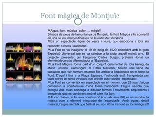 Font màgica de Montjuïc
Aigua, llum, música i color ... màgia!!
Situada als peus de la muntanya de Montjuïc, la Font Màgica s’ha convertit
en una de les imatges típiques de la ciutat de Barcelona.
És un espectacle digne de veure i viure, que emociona a tots els
presents: turistes i autòctons.
La Font es va inaugurar el 19 de maig de 1929, coincidint amb la gran
Exposició Universal que es va celebrar a la ciutat aquell mateix any. El
projecte, presentat per l’enginyer Carles Buigas, pretenia donar un
element decoratiu diferenciador a l’Exposició.
La Font Màgica forma part d’un conjunt ornamental de tota l’avinguda
Maria Cristina. Començant al Palau Nacional, baixen una sèrie de
cascades que van formant estancs fins arribar a l’esplanada on es trona la
Font. D’aquí i fins a la Plaça Espanya, l’avinguda està franquejada per
dues fileres de fonts verticals que prenen color durant l’espectacle.
La Font es converteix en espectacle en el moment que 29 jocs d’aigua
comencen a combinar-se d’una forma harmònica: l’aigua sembla que
prengui vida quan comença a dibuixar formes i moviments sorprenents i
inesperats que es combinen amb el color i la llum.
Al cap d’anys de la seva construcció (cap als anys 80) es va introduir la
música com a element integrador de l’espectacle. Amb aquest detall
musical, l’aigua sembla que balli al seu so i ritme i la font es torni màgica!!!
 
