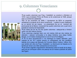 9. Columnes Venecianes
Les quatre columnes que Puig i Cadafalch va construir a Montjuïc el
1919 i que el dictador Primo de Rivera va fer enderrocar el 1928, perquè
eren un símbol de catalanitat.
El 10 de novembre de 2009, l’ Ajuntament de BCN va presentar
oficialment el projecte de la seva construcció, i acabar la seva realització
en un termini de set mesos. La presentació fou en el moment del
piromusical de la Mercè, incorporant les quatre columnes com a part de la
posada en escena de l'espectacle.
Les obres per fer de nou les quatre columnes i adequar-les a l'entorn
varen uns dos milions d'euros.
Les columnes originals feien uns vint metres d'alt per dos metres de
diàmetre i estaven col·locades a la plaça Amèrica, avui plaça Carles
Buïgas, en el mateix emplaçament on ara hi ha la Font Màgica.
 En la seva reconstrucció s’ ha mantingut el mateix diàmetre, però
l'alçada és de 18,7 metres perquè no sobrepassin els dos pavellons
laterals de la plaça del Marquès de Foronda (Maria Cristina i Alfons XII),
que també són obra de Puig i Cadafalch. La disminució de l'alçada es fa
també per donar una millor perspectiva al monument.
Les torres originals s'aguantaven directament sobre el sauló de la plaça,
però ara es col·loquen sobre una peanya de 20 metres quadrats de pedra
del Figaró.
 