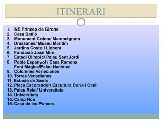 ITINERARIITINERARI
1. INS Príncep de Girona
2. Casa Batlló
3. Monument Colom/ Maremàgnum
4. Drassanes/ Museu Marítim
5. Jardins Costa i Llobera
6. Fundació Joan Miró
7. Estadi Olímpic/ Palau Sant Jordi
8. Poble Espanyol / Casa Ramona
Font Màgica/Palau Nacional
9. Columnes Venecianes
10. Torres Venecianes
11. Estació de Sants
12. Plaça Escorxador/ Escultura Dona i Ocell
13. Palau Reial/ Universitats
14. Universitats
15. Camp Nou
16. Casa de les Punxes.
 