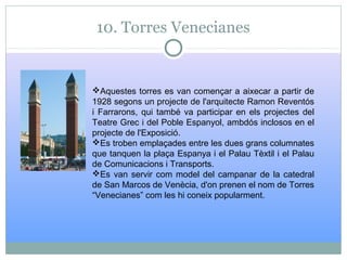 10. Torres Venecianes
Aquestes torres es van començar a aixecar a partir de
1928 segons un projecte de l'arquitecte Ramon Reventós
i Farrarons, qui també va participar en els projectes del
Teatre Grec i del Poble Espanyol, ambdós inclosos en el
projecte de l'Exposició.
Es troben emplaçades entre les dues grans columnates
que tanquen la plaça Espanya i el Palau Tèxtil i el Palau
de Comunicacions i Transports.
Es van servir com model del campanar de la catedral
de San Marcos de Venècia, d'on prenen el nom de Torres
“Venecianes” com les hi coneix popularment.
 