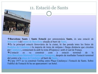 11. Estació de Sants
Barcelona Sants i Sants Estació per antonomàsia Sants, és una estació de
ferrocarril i del metro de Barcelona situada al barri de Sants.
És la principal estació ferroviària de la ciutat, hi fan parada totes les línies de
Rodalies de Catalunya i la majoria de trens de mitjana i llarga distància que circulen
per Catalunya, connectant-la amb la resta d'Espanya i amb el sud de França.
L'estació es va construir com a estació terminal de la
línia Barcelona-Martorell-Vilafranca-Tarragona, després de traslladar l'estació terminal
del centre a la plaça de Catalunya al barri de Sants.
L'any 1977 es va construir l'enllaç entre Plaça Catalunya i l'estació de Sants. Sobre
l'edifici de l'estació hi ha un aparcament i un hotel.
 