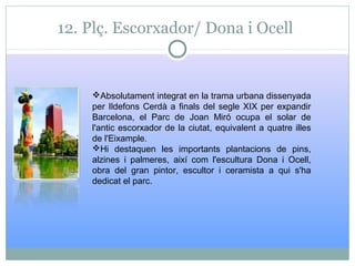 12. Plç. Escorxador/ Dona i Ocell
Absolutament integrat en la trama urbana dissenyada
per Ildefons Cerdà a finals del segle XIX per expandir
Barcelona, el Parc de Joan Miró ocupa el solar de
l'antic escorxador de la ciutat, equivalent a quatre illes
de l'Eixample.
Hi destaquen les importants plantacions de pins,
alzines i palmeres, així com l'escultura Dona i Ocell,
obra del gran pintor, escultor i ceramista a qui s'ha
dedicat el parc.
 