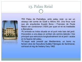 13. Palau Reial
El Palau de Pedralbes, antic palau reial, va ser un
obsequi del comte de Güell a Alfons XIII. Una finca rural
que els arquitectes Eusebi Bona i Francesc de Paula
Nebot van condicionar (1924) per quan el rei es traslladés
a Barcelona.
L'entrada es troba situada en el punt més baix del jardí.
S'accedeix a una plaça on arriben els camins laterals i l'eix
principal que estructura longitudinalment tot el jardí i acaba
en la façana del palau.
L'espai està presidit per Mediterrània, un bonic nu
femení obra de l'escultora Eulàlia Fàbregas de Sentmenat,
col·locat al mig de l'estany l'any 1962
 