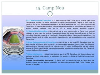 15. Camp Nou
La Construcció del Camp Nou - El vell camp de Les Corts es va quedar petit amb
l'arribada de Kubala i es va fer necessari un canvi d'emplaçament. Des de la seva fase de
gestació fins al dia de la seva inauguració, el 24 de setembre del 1957, la construcció del
Camp Nou va passar per moments complicats però finalment es va convertir en realitat. En
aquest apartat s'explica com es va dur a terme aquest ambiciós projecte.
L'Evolució del Camp Nou - Des del dia de la seva inauguració, el Camp Nou ha anat
millorant la seva cara dia a dia y s'ha adaptat al pas del temps. Amb els anys, el Club ha
remodelat diverses zones de la instal·lació i dels seus voltants, ha construït noves àrees i ha
equipat l'estadi amb la millor tecnologia. Aquestes són les remodelacions que ha patit el
Camp Nou.
Grans Esdeveniments al Camp Nou - A part de ser el lloc on el FC Barcelona juga els
seus partits, el Camp Nou ha servit, en nombroses ocasions, com a seu de diversos
esdeveniments de gran importància internacional. El públic de l'Estadi ha vist als millors
equips de futbol, però també ha pogut presenciar events com ara la visita del Papa i el
concert de Bruce Springsteen
Altres Intal·lacions - Altres instal·lacions que té el FC Barcelona per desenvolupar les
variades activitats que ofereix: el Miniestadi, La Masia, La Pista de Gel i la futura Ciutat
Esportiva.
Altres Estadis del FC Barcelona - El Barça però, no només ha jugat al Camp Nou. Ha
arribat a jugar en nou estadis diferents, un dels més recordats Les Corts, l'estadi que
Kubala va fer petit.
 