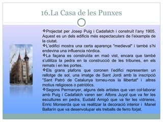 16.La Casa de les Punxes
Projectat per Josep Puig i Cadafalch i construït l’any 1905.
Aquest es un dels edificis més espectaculars de l’eixampla de
la ciutat.
L’edifici mostra una certa aparença "medieval" i també s’hi
endevina una influencia nòrdica.
La façana es construïda en maó vist, encara que també
s’utilitza la pedra en la construcció de les tribunes, en els
remats i en les portes.
Els grans plafons que coronen l’edifici representen un
rellotge de sol, una imatge de Sant Jordi amb la inscripció
"Sant Patró de Catalunya torneu-nos la llibertat" i altres
motius religiosos o patriòtics.
Segons Permanyer, alguns dels artistes que van col·laborar
amb Puig i Cadafalch varen ser: Alfons Juyol que va fer les
escultures en pedra, Eudald Amigó que va fer les vidrieres,
Enric Monserda que va realitzar la decoració interior i Manel
Ballarín que va desenvolupar els treballs de ferro forjat.
 