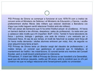 El Príncep de Girona va començar a funcionar el curs 1978-79 com a institut de
conveni entre el Ministerio de Defensa i el Ministerio de Educación y Ciencia, i acollia
preferentment els/les fills/es dels militars que estaven destinats a Barcelona (ve
d'aquí que molts haguem sentit relacionar l'institut amb els militars).
El van ubicar als barracons que hi ha entre l'institut actual i el Jovellanos . Hi havia
un barracó dedicat a les oficines, despatxos i sales de professorat, i la resta eren per
a cadascun dels nivells que s'hi impartien: BUP i COU. També hi havia laboratoris de
física i química, biologia i geologia, una aula de música i uns vestuaris per a
l'educació física. Al cap de poc temps, el nivell de l'alumnat va acabar sent força alt
(hi havia molta demanda i els/les alumnes entraven per nota). Així, de seguida va
anar adquirint bona fama al barri.
El Príncep de Girona tenia un director sorgit del claustre de professors/es i, al
mateix temps, un coronel que gestionava el personal que hi treballava, el
manteniment de l'edifici i les instal·lacions. El coronel també era membre del Consell
Escolar, però a nivell docent pràcticament no intervenia.
Finalment, l'1 d'abril del 1998 el Príncep de Girona va ser transferit a la Generalitat,
igual que els terrenys (aquests, cedits per 99 anys), amb la condició que no s'hi pot
construir res que no estigui relacionat amb l'ensenyament públic no universitari.
 