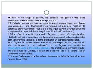 Gaudí hi va afegir la galeria, els balcons, les golfes i dos pisos
addicionals així com tota la ceràmica policroma.
A l'interior, els espais van ser completament reorganitzats per obtenir
una ventilació i una il·luminació més naturals (el pati està recobert de
ceràmica progressivament més clara a mida que baixem des del terrat fins
a la planta baixa per tal d'aconseguir una il·luminació uniforme ).
A fora, Gaudí va realitzar una de les façanes urbanes més espectaculars
i brillants del món. Va utilitzar els típics elements constructius modernistes
com la ceràmica, la pedra, el ferro forjat amb un extraordinari resultat.
La façana és impressionant tant si es contempla de dia com de nit.
Van col·laborar en la realització de la façana els arquitectes
Josep Maria Jujol i Joan Rubió i Bellver, els metal·listes Germans Badia,
els fusters Casas i Bardes, el ceramista Sebastià Ribó i els Tallers Pelegrí
realitzadors dels vitralls.
La casa Batlló és una de les millors obres modernistes de la nostra ciutat
des de l’any 1906.
 