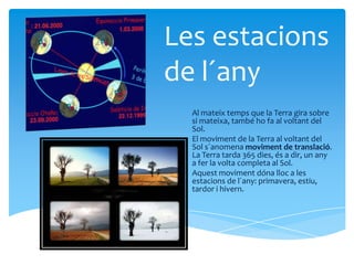 Les estacions
de l´any
  Al mateix temps que la Terra gira sobre
  si mateixa, també ho fa al voltant del
  Sol.
  El moviment de la Terra al voltant del
  Sol s´anomena moviment de translació.
  La Terra tarda 365 dies, és a dir, un any
  a fer la volta completa al Sol.
  Aquest moviment dóna lloc a les
  estacions de l´any: primavera, estiu,
  tardor i hivern.
 