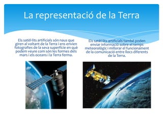 La representació de la Terra

   Els satèl·lits artificials són naus que    Els satèl·lits artificials també poden
 giren al voltant de la Terra i ens envien     enviar informació sobre el temps
fotografies de la seva superfície en què     meteorològic i millorar el funcionament
 podem veure com són les formes dels         de la comunicació entre llocs diferents
    mars i els oceans i la Terra ferma.                      de la Terra.
 