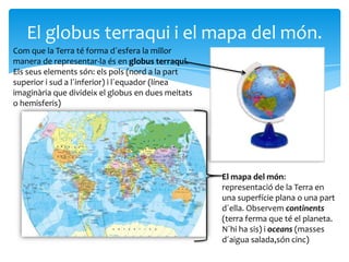 El globus terraqui i el mapa del món.
Com que la Terra té forma d´esfera la millor
manera de representar-la és en globus terraqui.
Els seus elements són: els pols (nord a la part
superior i sud a l´inferior) i l´equador (línea
imaginària que divideix el globus en dues meitats
o hemisferis)




                                                    El mapa del món:
                                                    representació de la Terra en
                                                    una superfície plana o una part
                                                    d´ella. Observem continents
                                                    (terra ferma que té el planeta.
                                                    N´hi ha sis) i oceans (masses
                                                    d´aigua salada,són cinc)
 