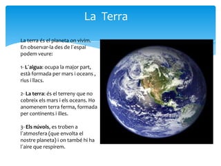 La Terra
La terra és el planeta on vivim.
En observar-la des de l´espai
podem veure:

1- L´aigua: ocupa la major part,
està formada per mars i oceans ,
rius i llacs.

2- La terra: és el terreny que no
cobreix els mars i els oceans. Ho
anomenem terra ferma, formada
per continents i illes.

3- Els núvols, es troben a
l´atmosfera (que envolta el
nostre planeta) i on també hi ha
l´aire que respirem.
 