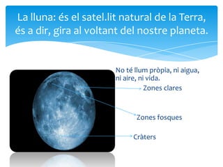 La lluna: és el satel.lit natural de la Terra,
és a dir, gira al voltant del nostre planeta.


                       No té llum pròpia, ni aigua,
                       ni aire, ni vida.
                                  Zones clares


                              Zones fosques

                            Cràters
 