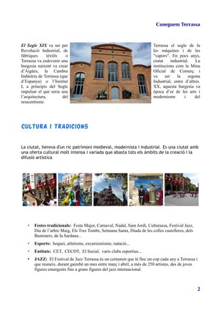 Coneguem Terrassa
El Segle XIX va ser per Terrassa el segle de la
Revolució Industrial, de les màquines i de les
fàbriques tèxtils o "vapors". En pocs anys,
Terrassa va esdevenir una ciutat industrial. La
burgesia naixent va crear institucions com la Mina
d’Aigües, la Cambra Oficial de Comerç i
Indústria de Terrassa (que va ser la segona
d’Espanya) o l’Institut Industrial, entre d’altres.
I, a principis del Segle XX, aquesta burgesia va
impulsar el que seria una època d’or de les arts i
l’arquitectura, del modernisme i del
noucentisme.
Cultura i tradicions
La ciutat, hereva d'un ric patrimoni medieval, modernista i industrial. Es una ciutat amb
una oferta cultural molt intensa i variada que abasta tots els àmbits de la creació i la
difusió artística
• Festes tradicionals: Festa Major, Carnaval, Nadal, Sant Jordi, Culturassa, Festival Jazz,
Dia de l’arbre Maig, Els Tres Tombs, Setmana Santa, Diada de les colles castelleres, dels
Bastoners, de la Sardana...
• Esports: hoquei, atletisme, excursionisme, natació...
• Entitats: CET, CECOT, El Social, varis clubs esportius...
• JAZZ: El Festival de Jazz Terrassa és un certamen que té lloc un cop cada any a Terrassa i
que reuneix, durant gairebé un mes entre març i abril, a més de 250 artistes, des de joves
figures emergents fins a grans figures del jazz internacional.
2
 