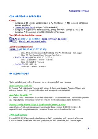 Coneguem Terrassa
Com Arribar a Terrassa
Cotxe:
• Autopista C-58 (des de Barcelona per la Av. Meridiana) i N-150 (accés a Barcelona
per Av. Meridiana)
• Túnels de Vallvidrera (peatge) C-16 (també E-9)
• Autopista A-2 (per l'oest de la Diagonal), enllaç amb AP-7 (també E-15) i C-58
• Autopista A-2 i connexió amb C-243 (Martorell-Terrassa)
Tren (45 minuts des de Barcelona):
RENFE: línia C4 de Rodalies (mapa ferroviari de Renfe)
FGC : línia S1 del metro del Vallès
Autobusos interurbans:
SARBUS (93 580 67 00, 93 727 92 92):
• Línia A4: Barcelona (estació Fabra i Puig, final Av. Meridiana) - Sant Cugat
• Línia B8: Sant Cugat - Rubí- Terrassa- Sant Quirze
• LA VALLESANA (93 580 67 00, 93 727 92 92):
• Línia C2: Sabadell - Terrassa - Martorell
• Línia C5: Sabadell - Terrassa
• SAGALÉS (902 13 00 14):
• Granollers -Terrassa - Manresa
On allotjar-se
Tenim varis hotels on podreu descansar, tan si esteu per treball o de vacances
Hotel Terrassa Park ***
El Terrassa Park està situat a Terrassa, a 20 minuts de Barcelona, direcció Andorra. Ofereix una
cafeteria, internet Wi-Fi gratuït i habitacions amb aire condicionat individual.
Hotel Don Candido ***
El Cándido Hotel s'ha convertit en un hotel de referència a la zona del Vallès. L'establiment presenta
una original planta circular que permet que totes les habitacions estiguin ben il·luminades.
DoubleTree by Hilton Hotel & Conference Center La Mola
Aquest hotel, d'estil contemporani, es troba envoltat d'una extensió de 14.000 hectàrees de
vegetació i acull una piscina exterior i un centre de spa, entre d'altres instal·lacions.
1900 B&B Terrasa
L'hostal 1900 B&B Terrassa ofereix allotjament, WiFi gratuïta i un jardí compartit a Terrassa.
L'estació de tren de Terrassa, amb trens que connecten amb Barcelona , és a 7 minuts a peu.
3
 