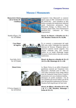 Coneguem Terrassa
Museus i Monuments
Museu de la Ciència
i de la Tècnica de
Catalunya
Rambla d'Ègara, 270
Tel. 937368966
L'arquitecte Lluís Muncunill va construir
aquest vapor el 1907 .Actualment és la seu
del mNACTEC . Està considerat un dels
millors exemples del modernisme industrial
català. Exposicions permanents: Espai
Muncunill, Energia, La fàbrica tèxtil, El
transport, Homo Faber, Àrea d'interpretació
delmNACTEC, Laboratori de Física
Experimental.
Horari: de dimarts a divendres de 10 a
19h. Dissabtes i festius de 10 a 14,30h.
Casa Alegre
de Sagrera
Font Vella, 29-31
Tel. 937316646
És va construir a començament del segle
XIX com a taller i habitatge d'un important
fabricant de Terrassa. D'aquesta època es
conserven pintures murals originals. Una
reforma realitzada l'any 1911 convertí
l'edifici en un model d'habitatge burgés
Terrassenc d'estil eclèctic dins dels corrents
modernistes.
Horari: de dimecres a dissabte de 10 a 13
i de 16 a 20h. Diumenges de 11 a 14h
Masia Freixa
P. Freixa iArgemí, 11
Tel. 937397019
La Masia Freixa és un edifici d'inspiració
gaudiniana construït per l'arquitecte Lluís
Muncunill i Parellada entre el 1905 i el
1910 sobre l'estructura d'una antiga fàbrica
tèxtil de l'industrial Josep Freixa, el qual la
reconverteix en la seva residencia familiar.
Destaquen els perfils arrodonits i l'ús de
l'arc parabolic,que fan de l'edifici una de les
joies del patrimoni modernista de Terrassa.
Situada al bell mig del parc de Sant Jordi.
Horari: de dilluns a divendres de 9 a 14h
i de 17 a 19h. Dissabtes, diumenges i
festius de 10 a 14.
5
 