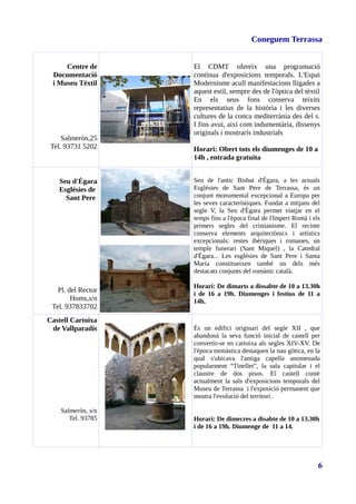 Coneguem Terrassa
Centre de
Documentació
i Museu Tèxtil
Salmerón,25
Tel. 93731 5202
El CDMT ofereix una programació
contínua d'exposicions temporals. L'Espai
Modernisme acull manifestacions lligades a
aquest estil, sempre des de l'òptica del tèxtil
En els seus fons conserva teixits
representatius de la història i les diverses
cultures de la conca mediterrània des del s.
I fins avui, així com indumentària, dissenys
originals i mostraris industrials
Horari: Obert tots els diumenges de 10 a
14h , entrada gratuïta
Seu d'Ègara
Esglésies de
Sant Pere
Pl. del Rector
Homs,s/n
Tel. 937833702
Seu de l'antic Bisbat d'Ègara, a les actuals
Esglésies de Sant Pere de Terrassa, és un
conjunt monumental excepcional a Europa per
les seves característiques. Fundat a mitjans del
segle V, la Seu d'Ègara permet viatjar en el
temps fins a l'època final de l'Imperi Romà i els
primers segles del cristianisme. El recinte
conserva elements arquitectònics i artístics
excepcionals: restes ibèriques i romanes, un
temple funerari (Sant Miquel) , la Catedral
d'Ègara... Les esglésies de Sant Pere i Santa
Maria constitueixen també un dels més
destacats conjunts del romànic català.
Horari: De dimarts a dissabte de 10 a 13.30h
i de 16 a 19h. Diumenges i festius de 11 a
14h.
Castell Cartoixa
de Vallparadís
Salmerón, s/n
Tel. 93785
És un edifici originari del segle XII , que
abandonà la seva funció inicial de castell per
convertir-se en cartoixa als segles XIV-XV. De
l'època monàstica destaquen la nau gòtica, en la
qual s'ubicava l'antiga capella anomenada
popularment “Tinellet”, la sala capitular i el
claustre de dos pisos. El castell conté
actualment la sals d'exposicions temporals del
Museu de Terrassa i l'exposició permanent que
mostra l'evolució del territori .
Horari: De dimecres a disabte de 10 a 13.30h
i de 16 a 19h. Diumenge de 11 a 14.
6
 