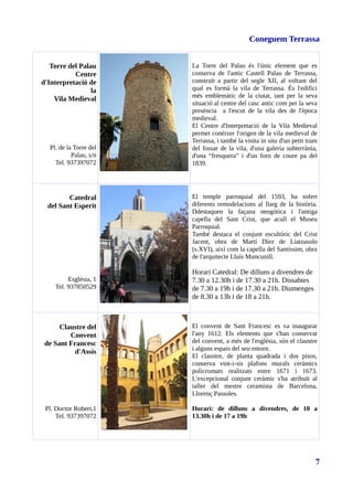 Coneguem Terrassa
Torre del Palau
Centre
d'Interpretació de
la
Vila Medieval
Pl. de la Torre del
Palau, s/n
Tel. 937397072
La Torre del Palau és l'únic element que es
conserva de l'antic Castell Palau de Terrassa,
construït a partir del segle XII, al voltant del
qual es formà la vila de Terrassa. És l'edifici
més emblemàtic de la ciutat, tant per la seva
situació al centre del casc antic com per la seva
presència a l'escut de la vila des de l'època
medieval.
El Centre d'Interpretació de la Vila Medieval
permet conèixer l'origen de la vila medieval de
Terrassa, i també la visita in situ d'un petit tram
del fossar de la vila, d'una galeria subterrània,
d'una “fresquera” i d'un forn de coure pa del
1839.
Catedral
del Sant Esperit
Església, 1
Tel. 937850529
El temple parroquial del 1593, ha sofert
diferents remodelacions al llarg de la història.
Ddestaquen la façana neogòtica i l'antiga
capella del Sant Crist, que acull el Museu
Parroquial.
També destaca el conjunt escultòric del Crist
Jacent, obra de Martí Díez de Liatzasolo
(s.XVI), així com la capella del Santíssim, obra
de l'arquitecte Lluís Muncunill.
Horari Catedral: De dilluns a divendres de
7.30 a 12.30h i de 17.30 a 21h. Dissabtes
de 7.30 a 19h i de 17.30 a 21h. Diumenges
de 8.30 a 13h i de 18 a 21h.
Claustre del
Convent
de Sant Francesc
d'Assís
Pl. Doctor Robert,1
Tel. 937397072
El convent de Sant Francesc es va inaugurar
l'any 1612. Els elements que s'han conservat
del convent, a més de l'església, són el claustre
i alguns espais del seu entorn.
El claustre, de planta quadrada i dos pisos,
conserva vint-i-sis plafons murals ceràmics
policromats realitzats entre 1671 i 1673.
L'excepcional conjunt ceràmic s'ha atribuït al
taller del mestre ceramista de Barcelona,
Llorenç Passoles.
Horari: de dilluns a divendres, de 10 a
13.30h i de 17 a 19h
7
 