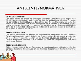 DS Nº 007-2001-ED
Con esta norma se crean los Consejos Escolares Consultivos para lograr una
mayor descentralización y autonomía escolar. La experiencia de estos Consejos
ha permitido, a las Instituciones Educativas que lo constituyeron, aprender las
lecciones que facilitan una mayor delegación de autoridad y autonomía a cada
centro educativo dentro de un contexto de participación y corresponsabilidad de
parte de la comunidad educativa para fortalecer la gestión y lograr la calidad y la
equidad en el servicio educativo.
RM Nº 168-2002-ED
Con dicha Resolución se dispuso la conformación obligatoria de los Consejos
Escolares Consultivos con el carácter de órgano consultivo, de apoyo y vigilancia
en la gestión y automia escolar en los Centros Educativos públicos y en los
Centros Educativos privados que lo deseen. La duración del período es hasta un
máximo de 2 años.
RM Nº 0310-2003-ED
Dicha norma reiteró la conformación y funcionamiento obligatorio de los
Consejos Escolares Consultivos en los Centros, Programas y Redes Educativas
Públicas.
ANTECENTES NORMATIVOS
 