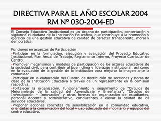 DIRECTIVA PARA EL AÑO ESCOLAR 2004
RM Nº 030-2004-ED
El Consejo Educativo Institucional es un órgano de participación, concertación y
vigilancia ciudadana de la Institución Educativa, que contribuye a la promoción y
ejercicio de una gestión educativa de calidad de carácter transparente, moral y
democrática.
Funciones en aspectos de Participación:
-Participar en la formulación, ejecución y evaluación del Proyecto Educativo
Institucional, Plan Anual de Trabajo, Reglamento Interno, Proyecto Curricular de
Centro.
-Promover mecanismos y modelos de participación de los actores educativos de
la sociedad civil, para contribuir al buen clima y liderazgo institucional, así como
en la evaluación de la gestión de la institución para mejorar la imagen ante la
comunidad.
-Participar en la elaboración del Cuadro de distribución de secciones y horas de
clase de la Institución Educativa a través de un representante en la comisión
respectiva.
-Fortalecer la organización, funcionamiento y seguimiento de “Círculos de
Mejoramiento de la calidad del Aprendizaje y Enseñanza”, “Círculos de
Investigación – Innovación” y otras formas de organización de estudiantes,
personal docente y administrativo, conducentes a elevar la calidad de los
servicios educativos.
-Proponer acciones concretas de sensibilización en la comunidad educativa,
orientadas a la conservación del local y uso adecuado del mobiliario y equipos del
centro educativo.
 