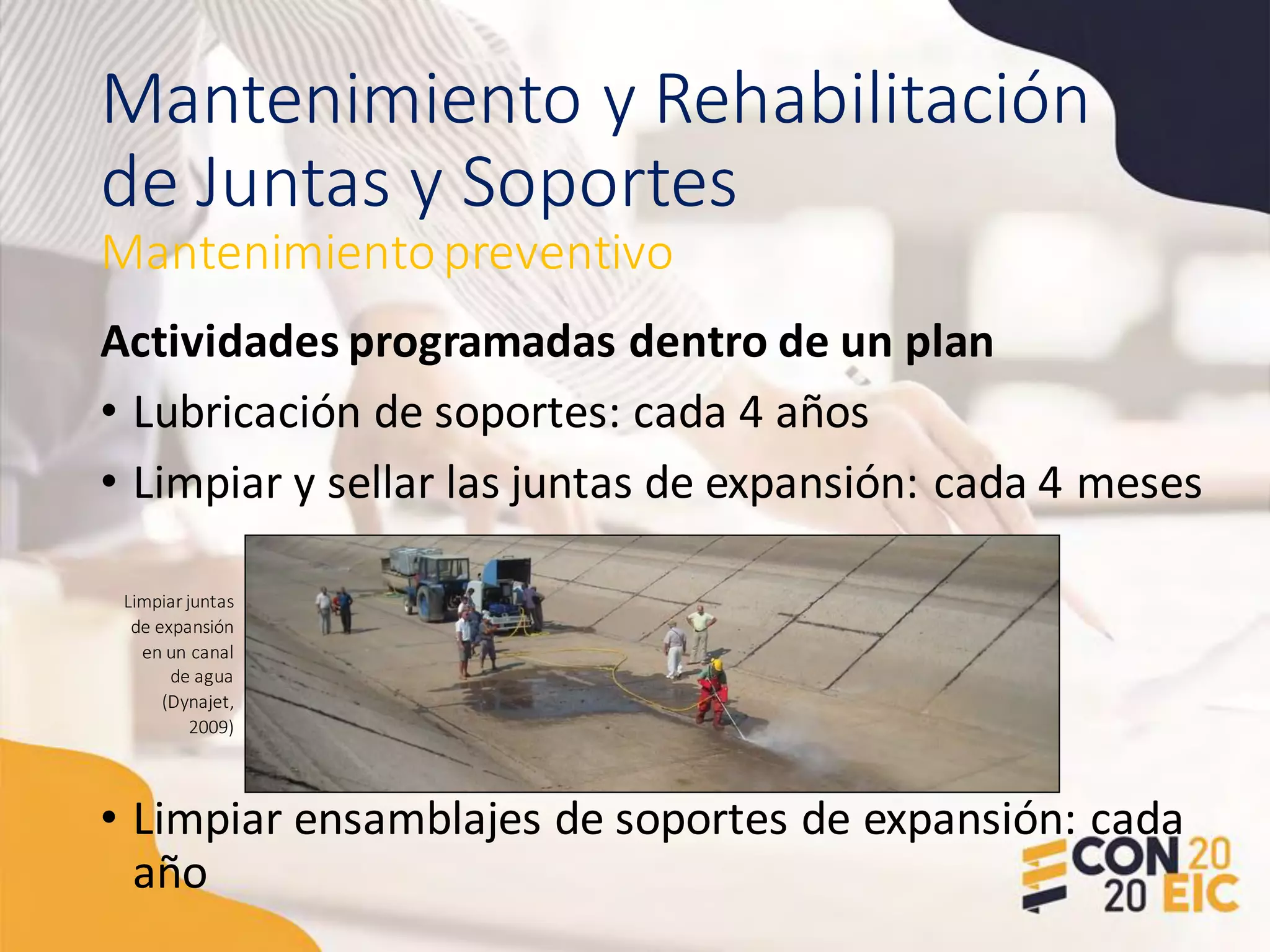 Mantenimiento y Rehabilitación
de Juntas y Soportes
Actividades programadas dentro de un plan
• Lubricación de soportes: cada 4 años
• Limpiar y sellar las juntas de expansión: cada 4 meses
• Limpiar ensamblajes de soportes de expansión: cada
año
Mantenimientopreventivo
Limpiar juntas
de expansión
en un canal
de agua
(Dynajet,
2009)
 