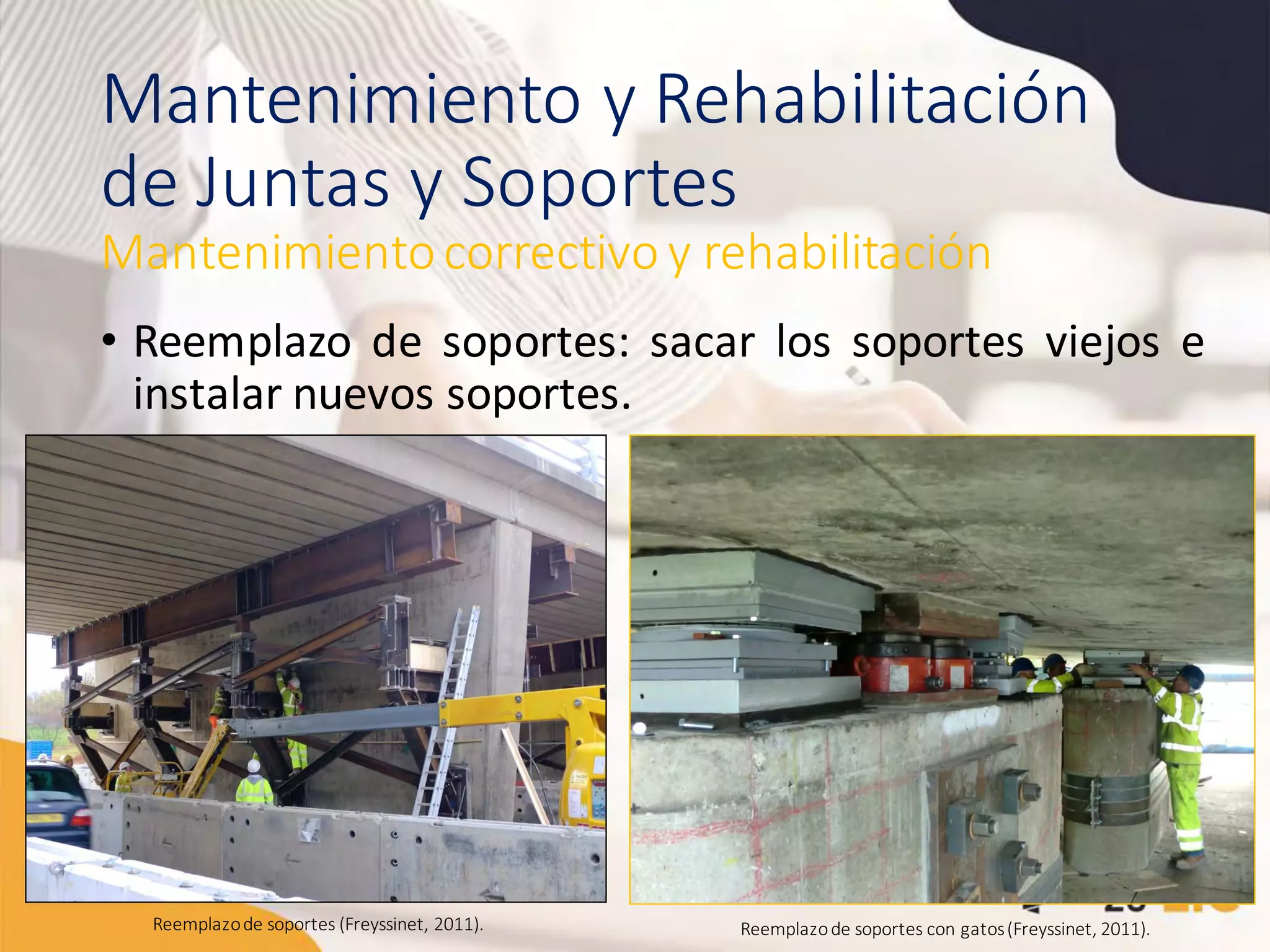 Mantenimiento y Rehabilitación
de Juntas y Soportes
• Reemplazo de soportes: sacar los soportes viejos e
instalar nuevos soportes.
Mantenimientocorrectivo y rehabilitación
Reemplazode soportes (Freyssinet, 2011). Reemplazode soportes con gatos(Freyssinet, 2011).
 