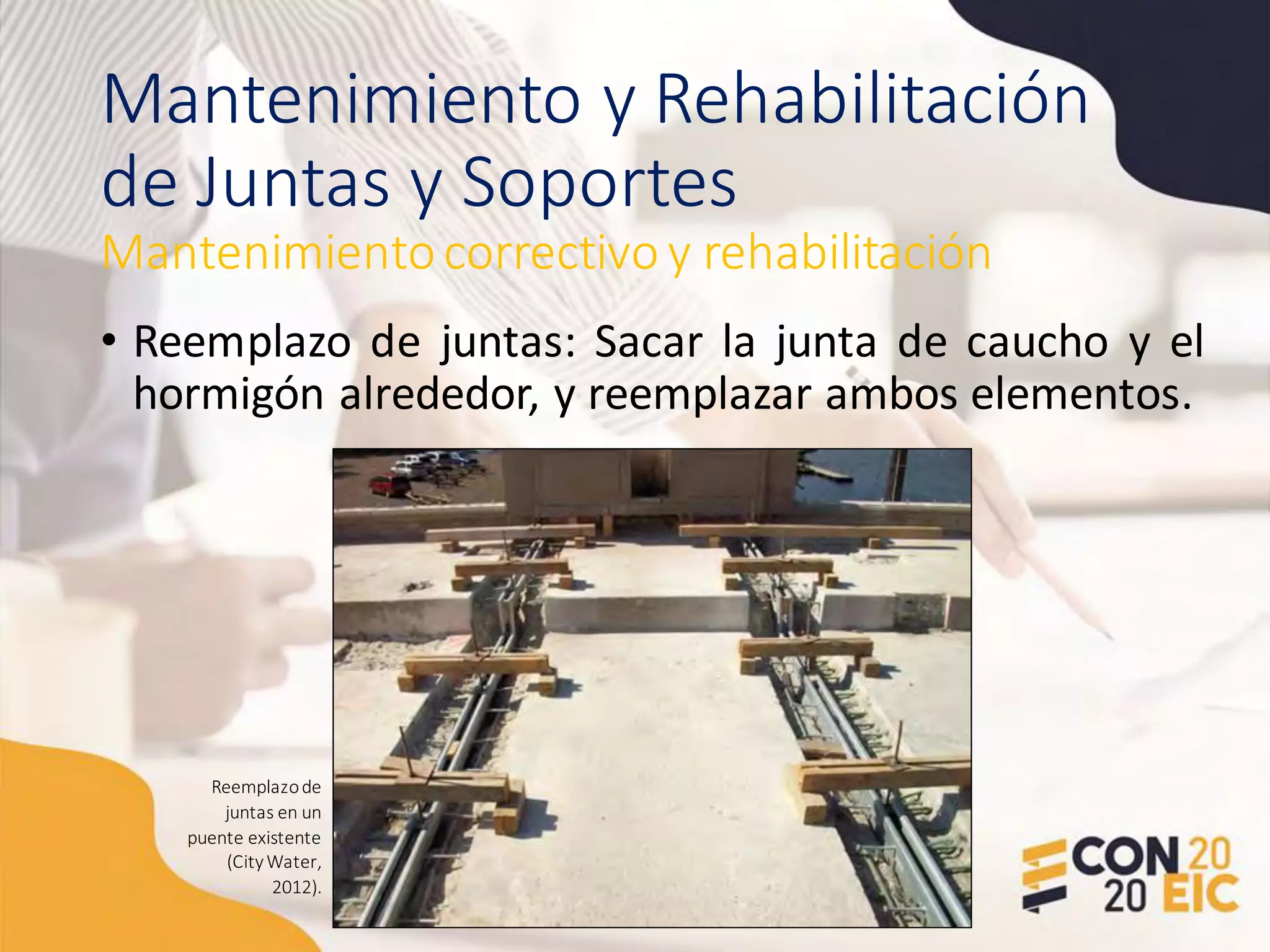 Mantenimiento y Rehabilitación
de Juntas y Soportes
• Reemplazo de juntas: Sacar la junta de caucho y el
hormigón alrededor, y reemplazar ambos elementos.
Mantenimientocorrectivo y rehabilitación
Reemplazode
juntas en un
puente existente
(CityWater,
2012).
 