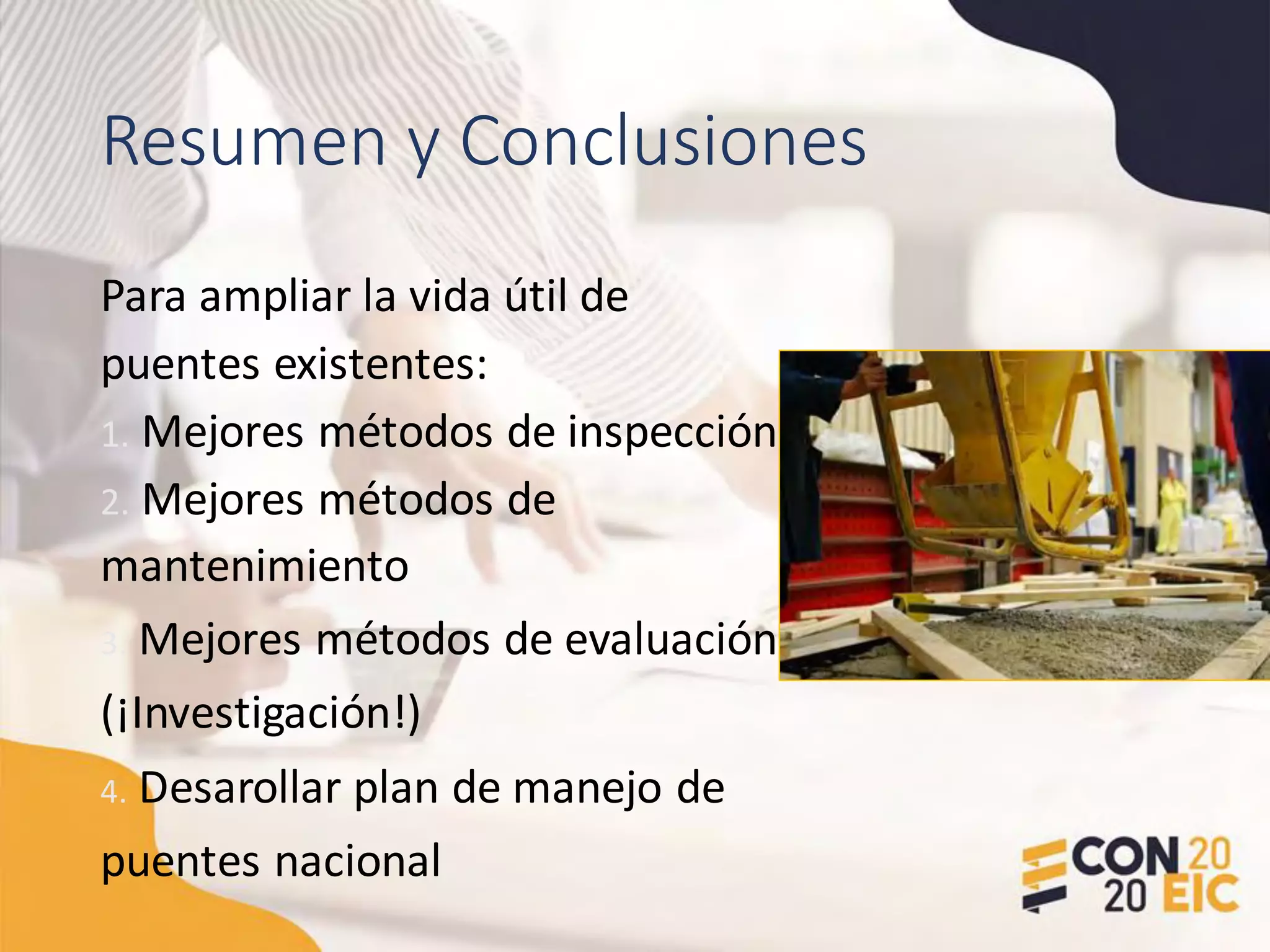 Resumen y Conclusiones
Para ampliar la vida útil de
puentes existentes:
1. Mejores métodos de inspección
2. Mejores métodos de
mantenimiento
3. Mejores métodos de evaluación
(¡Investigación!)
4. Desarollar plan de manejo de
puentes nacional
 