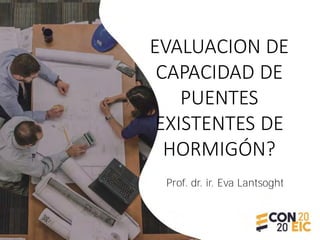 EVALUACION DE
CAPACIDAD DE
PUENTES
EXISTENTES DE
HORMIGÓN?
Prof. dr. ir. Eva Lantsoght
 