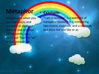 Metaphor                   • Example:
Metaphor is when you       • "I am a rainbow" is a example of
use two nouns and            metaphor because it is comparing
compare or contrast          two nouns, a person, and a rainbow,
them to one another.         but does not use like or as.
Unlike simile, you
don't use "like" or "as"
in the comparison.
 