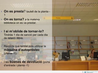  On es presta? taulell de la planta -
1
 On es torna? a la mateixa
biblioteca on es va prestar.
 I si m’oblide de tornar-lo?
Tindràs 1 dia de sanció per cada dia
de retard i llibre.
 Recorda que també pots utilitzar la
màquina d’autopréstec
(planta -1).
 I les bústies de devolució (porta
d’entrada i planta -1)
 