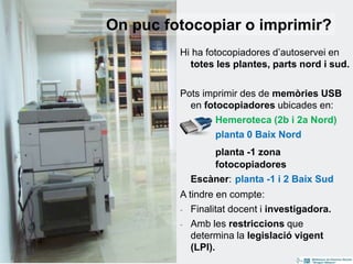 14
Hi ha fotocopiadores d’autoservei en
totes les plantes, parts nord i sud.
Pots imprimir des de memòries USB
en fotocopiadores ubicades en:
Hemeroteca (2b i 2a Nord)
planta 0 Baix Nord
planta -1 zona
fotocopiadores
Escàner: planta -1 i 2 Baix Sud
A tindre en compte:
- Finalitat docent i investigadora.
- Amb les restriccions que
determina la legislació vigent
(LPI).
On puc fotocopiar o imprimir?
 