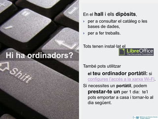 En el hall i els dipòsits,
 per a consultar el catàleg o les
bases de dades,
 per a fer treballs.
Tots tenen instal·lat el
També pots utilitzar
el teu ordinador portàtil: si
configures l’accés a la xarxa Wi-Fi.
Si necessites un portàtil, podem
prestar-te un per 1 dia: te’l
pots emportar a casa i tornar-lo al
dia següent.
Hi ha ordinadors?
 