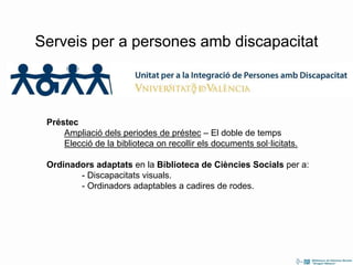 Préstec
Ampliació dels periodes de préstec – El doble de temps
Elecció de la biblioteca on recollir els documents sol·licitats.
Ordinadors adaptats en la Biblioteca de Ciències Socials per a:
- Discapacitats visuals.
- Ordinadors adaptables a cadires de rodes.
Serveis per a persones amb discapacitat
 