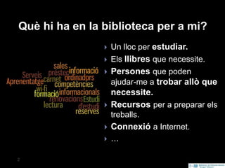 servicios
2 Secció d'Informació Bibliogràfica. 2012
Què hi ha en la biblioteca per a mi?
 Un lloc per estudiar.
 Els llibres que necessite.
 Persones que poden
ajudar-me a trobar allò que
necessite.
 Recursos per a preparar els
treballs.
 Connexió a Internet.
 …
 