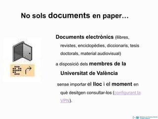 Documents electrònics (llibres,
revistes, enciclopèdies, diccionaris, tesis
doctorals, material audiovisual)
a disposició dels membres de la
Universitat de València
sense importar el lloc i el moment en
què desitgen consultar-los (configurant la
VPN).
No sols documents en paper…
 