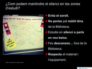 ¿Com podem mantindre el silenci en les zones
d’estudi?
Imatge: Northumbria University Library
Evita el soroll.
No parles pel mòbil dins
de la Biblioteca.
Estudia en silenci o parla
en veu baixa.
Fes descansos… fora de la
Biblioteca.
Respecta el material i
l’equipament.
 
