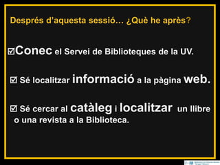 Resumiendo… ¿Qué he aprendido?
Conec el Servei de Biblioteques de la UV.
 Sé localitzar informació a la pàgina web.
 Sé cercar al catàleg i localitzar un llibre
o una revista a la Biblioteca.
Després d’aquesta sessió… ¿Què he après?
 