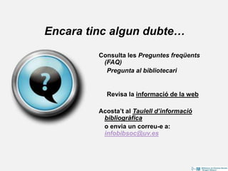 Encara tinc algun dubte…
Consulta les Preguntes freqüents
(FAQ)
Pregunta al bibliotecari
Revisa la informació de la web
Acosta’t al Taulell d’informació
bibliogràfica
o envia un correu-e a:
infobibsoc@uv.es
 