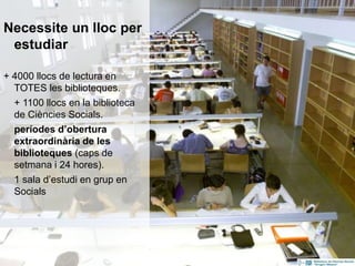Necessite un lloc per
estudiar
+ 4000 llocs de lectura en
TOTES les biblioteques.
+ 1100 llocs en la biblioteca
de Ciències Socials.
períodes d’obertura
extraordinària de les
biblioteques (caps de
setmana i 24 hores).
1 sala d’estudi en grup en
Socials
8
 