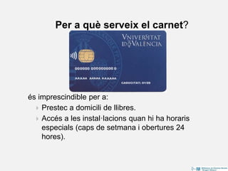 és imprescindible per a:
 Prestec a domicili de llibres.
 Accés a les instal·lacions quan hi ha horaris
especials (caps de setmana i obertures 24
hores).
Per a què serveix el carnet?
 