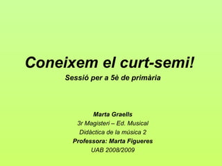 Coneixem el curt-semi!
     Sessió per a 5è de primària



             Marta Graells
        3r Magisteri – Ed. Musical
         Didàctica de la música 2
       Professora: Marta Figueres
             UAB 2008/2009
 