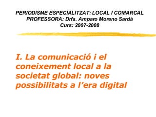 PERIODISME ESPECIALITZAT: LOCAL I COMARCAL PROFESSORA: Drfa. Amparo Moreno Sardà Curs: 2007-2008 I. La comunicació i el coneixement local a la societat global: noves possibilitats a l’era digital 
