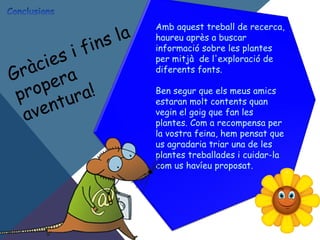 Amb aquest treball de recerca,
haureu après a buscar
informació sobre les plantes
per mitjà de l'exploració de
diferents fonts.
Ben segur que els meus amics
estaran molt contents quan
vegin el goig que fan les
plantes. Com a recompensa per
la vostra feina, hem pensat que
us agradaria triar una de les
plantes treballades i cuidar-la
com us havíeu proposat.
Gràcies i fins la
propera
aventura!
 