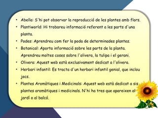 • Abella: S'hi pot observar la reproducció de les plantes amb flors.
• Plantiworld: Hi trobareu informació referent a les parts d'una
planta.
• Podes: Aprendreu com fer la poda de determinades plantes.
• Botanical: Aporta informació sobre les parts de la planta.
Aprendreu moltes coses sobre l'olivera, la tulipa i el gerani.
• Olivera: Aquest web està exclusivament dedicat a l'olivera.
• Herbari infantil: Es tracta d'un herbari infantil genial, que inclou
jocs.
• Plantes Aromàtiques i Medicinals: Aquest web està dedicat a sis
plantes aromàtiques i medicinals. N'hi ha tres que apareixen al
jardí o al balcó.
 