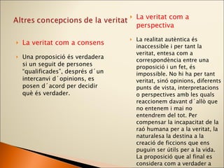 La veritat com a consens Una proposició és verdadera si un seguit de persones “qualificades”, després d´un intercanvi d´opinions, es posen d´acord per decidir què és verdader. La veritat com a perspectiva La realitat autèntica és inaccessible i per tant la veritat, entesa com a correspondència entre una proposició i un fet, és impossible. No hi ha per tant veritat, sinó opinions, diferents punts de vista, interpretacions o perspectives amb les quals reaccionem davant d´allò que no entenem i mai no entendrem del tot. Per compensar la incapacitat de la raó humana per a la veritat, la naturalesa la destina a la creació de ficcions que ens puguin ser útils per a la vida. La proposició que al final es considera com a verdader a per a la majoria és aquella perspectiva que s´ha imposat, de vegades utilitzant les formes més barroeres de convenciment, a la resta de perspectives . 