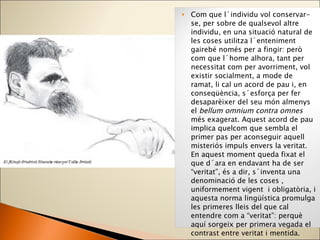 Com que l´individu vol conservar-se, per sobre de qualsevol altre individu, en una situació natural de les coses utilitza l´enteniment gairebé només per a fingir: però com que l´home alhora, tant per necessitat com per avorriment, vol existir socialment, a mode de ramat, li cal un acord de pau i, en conseqüència, s´esforça per fer desaparèixer del seu món almenys el  bellum omnium contra omnes  més exagerat. Aquest acord de pau implica quelcom que sembla el primer pas per aconseguir aquell misteriós impuls envers la veritat. En aquest moment queda fixat el que d´ara en endavant ha de ser “veritat”, és a dir, s´inventa una denominació de les coses , uniformement vigent  i obligatòria, i aquesta norma lingüística promulga les primeres lleis del que cal entendre com a “veritat”: perquè aquí sorgeix per primera vegada el contrast entre veritat i mentida. Friedrich Nietzsche ,  Sobre la veritat i la mentida en un sentit extramoral 