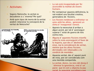 Activitats: Segons Nietzsche, la veritat es descobreix o s´inventa? Per què? Amb quin tipus de teoria de la veritat podem relacionar la concepció de la veritat de Nietzsche? La raó està incapacitada per fer accessible la realitat als éssers humans. Per compensar aquesta deficiència, la raó esdevé una facultat creativa, generadora de  ficcions. Les ficcions tendeixen a enfrontar-se unes amb les altres,  generant un clima d´inseguretat i tensió. Apareix la necessitat d arribar a algun acord, per tal d´aconseguir superar l´estat de guerra de tots contra tots.  Alguna d´aquestes ficcions triomfa sobre la resta aconseguint el favor de la majoria, que des d´aleshores ençà, rep la consideració de veritat, mentre que les altres ficcions derrotades són rebaixades a la condició de mentides.  Aquesta veritat, des d´aquest punt de vista, pot ser considerada com una mentida compartida. La veritat, doncs, no neix del desig d´eliminar la ignorància, sinó d´un pacte  que té com a objectiu la pau social, la seguretat psicològica que transmet la unanimitat i la manca de discrepància.  La veritat com a perspectiva és la teoria que descriu millor la posició de Nietzsche. 