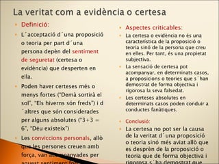 Definició: L´acceptació d´una proposició o teoria per part d´una persona depèn del  sentiment de seguretat   (certesa o evidència) que desperten en ella. Poden haver certeses més o menys fortes (“Demà sortirà el sol”, “Els hiverns són freds”) i d´altres que són considerades per alguns absolutes (“3+3 = 6”, “Déu existeix”) Les  conviccions personals , allò que les persones creuen amb força, van acompanyades per aquest sentiment fort de certesa. És allò que també anomenem  fe . Aspectes criticables: La certesa o evidència no és una característica de la proposició o teoria sinó de la persona que creu en elles. Per tant, és una propietat subjectiva. La sensació de certesa pot acompanyar, en determinats casos, a proposicions o teories que s´han demostrat de forma objectiva i rigorosa la seva falsedat. Les certeses absolutes en determinats casos poden conduir a conductes fanàtiques. Conclusió: La certesa no pot ser la causa de la veritat d´una proposició o teoria sinó més aviat allò que es desprèn de la proposició o teoria que de forma objectiva i rigorosa s´ha demostrat que són verdaderes. 
